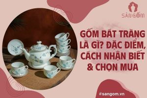 Gốm Bát Tràng là gì? Đặc điểm, cách nhận biết và chọn mua